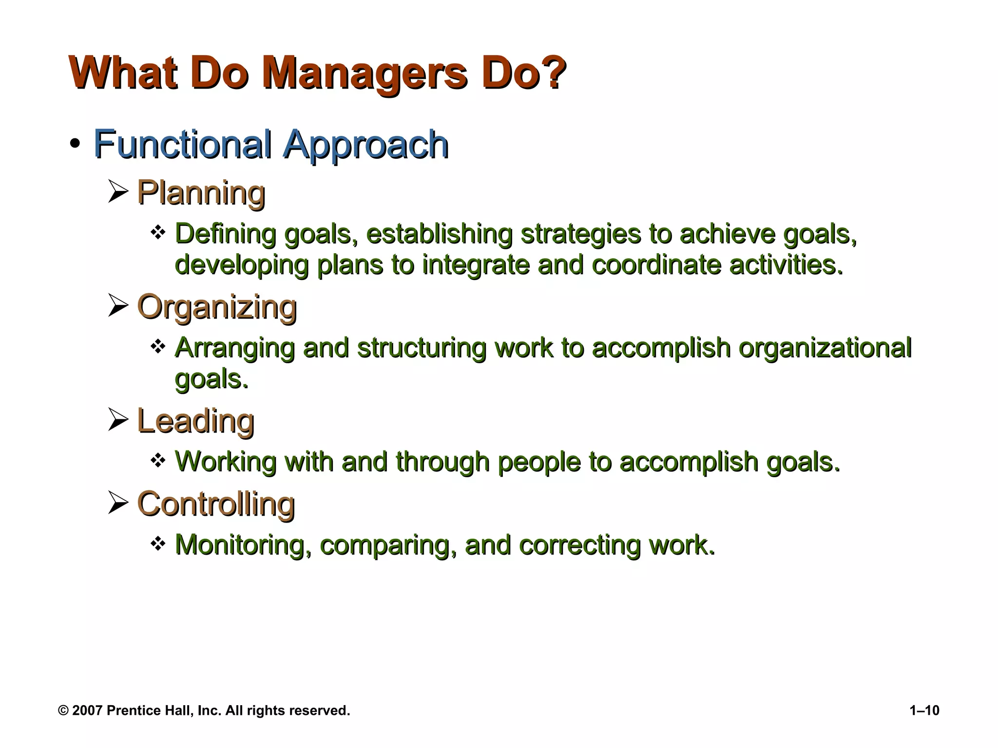 What Do Managers Do? Functional Approach Planning Defining goals, establishing strategies to achieve goals, developing plans to integrate and coordinate activities. Organizing Arranging and structuring work to accomplish organizational goals. Leading Working with and through people to accomplish goals. Controlling Monitoring, comparing, and correcting work. 