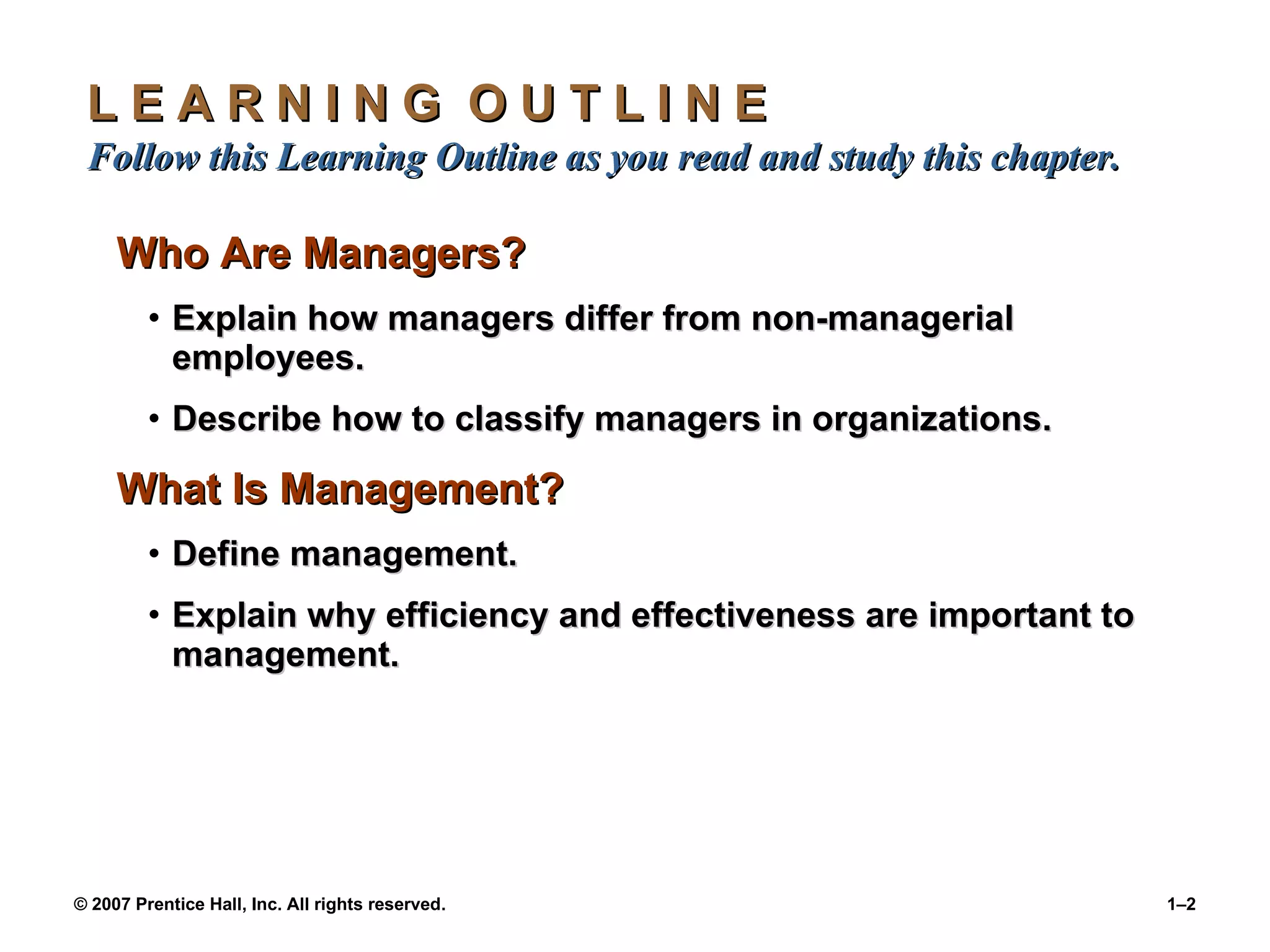 L E A R N I N G  O U T L I N E  Follow this Learning Outline as you read and study this chapter. Who Are Managers? Explain how managers differ from non-managerial employees. Describe how to classify managers in organizations. What Is Management? Define management. Explain why efficiency and effectiveness are important to management. 