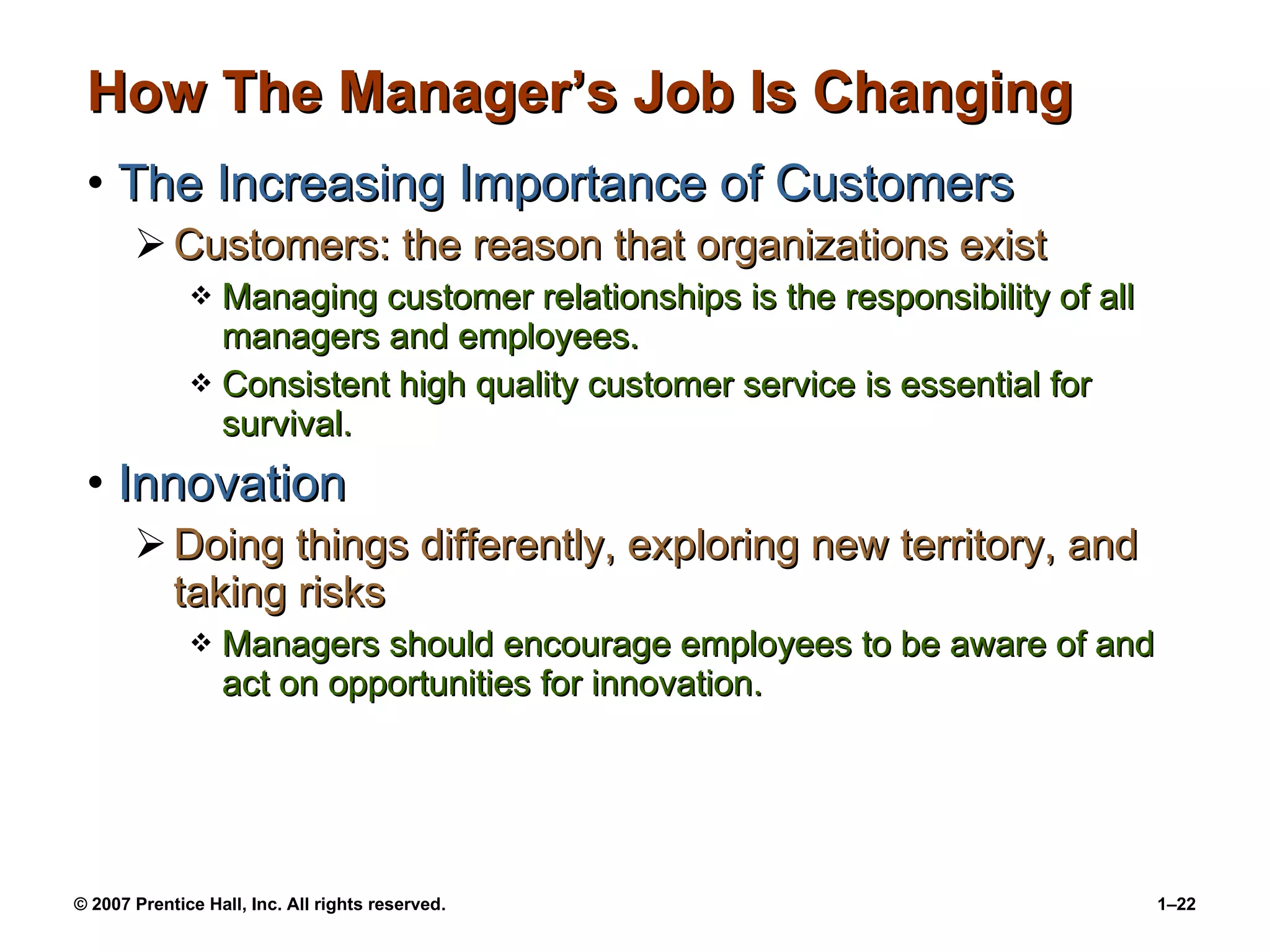 How The Manager’s Job Is Changing The Increasing Importance of Customers Customers: the reason that organizations exist Managing customer relationships is the responsibility of all managers and employees. Consistent high quality customer service is essential for survival. Innovation Doing things differently, exploring new territory, and taking risks Managers should encourage employees to be aware of and act on opportunities for innovation. 