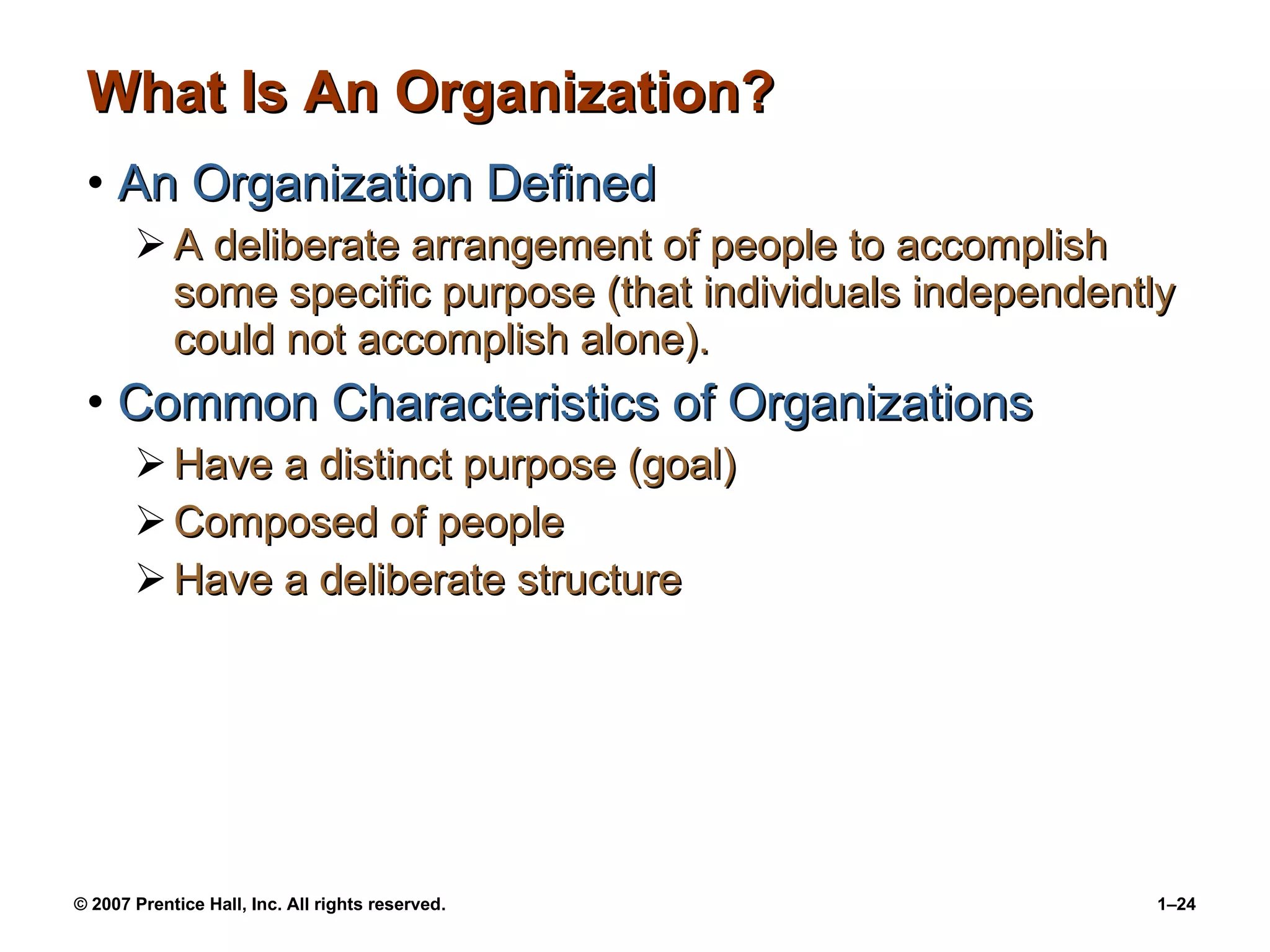 What Is An Organization? An Organization Defined A deliberate arrangement of people to accomplish some specific purpose (that individuals independently could not accomplish alone). Common Characteristics of Organizations Have a distinct purpose (goal) Composed of people Have a deliberate structure 