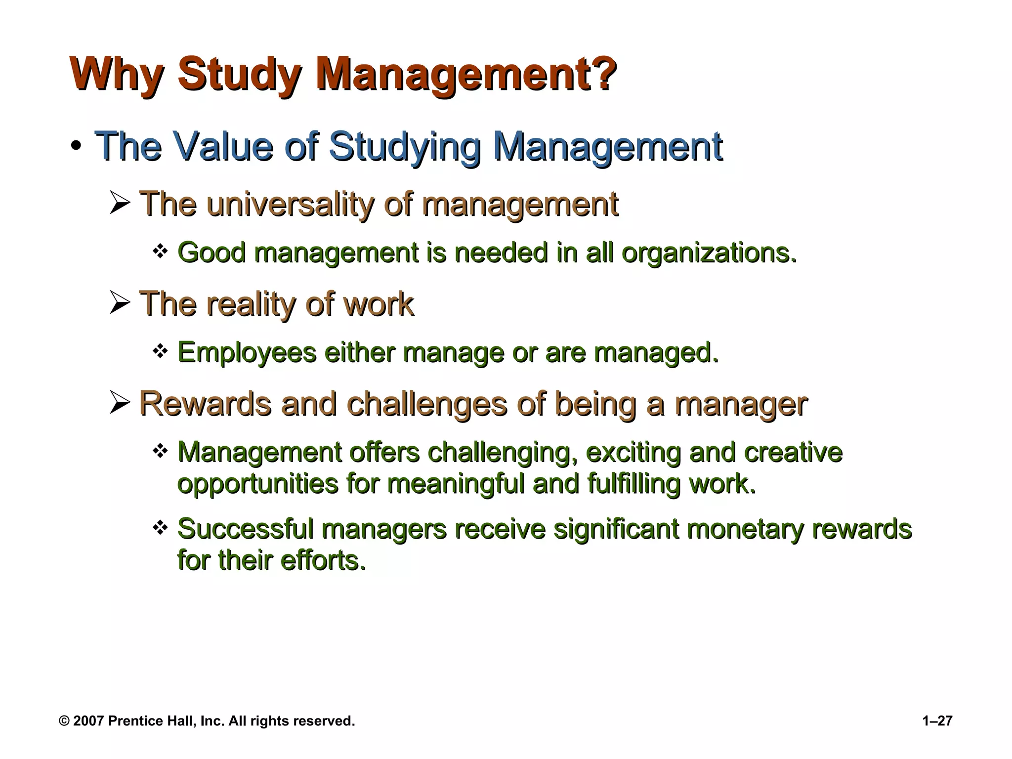 Why Study Management? The Value of Studying Management The universality of management Good management is needed in all organizations. The reality of work Employees either manage or are managed. Rewards and challenges of being a manager Management offers challenging, exciting and creative opportunities for meaningful and fulfilling work. Successful managers receive significant monetary rewards for their efforts. 