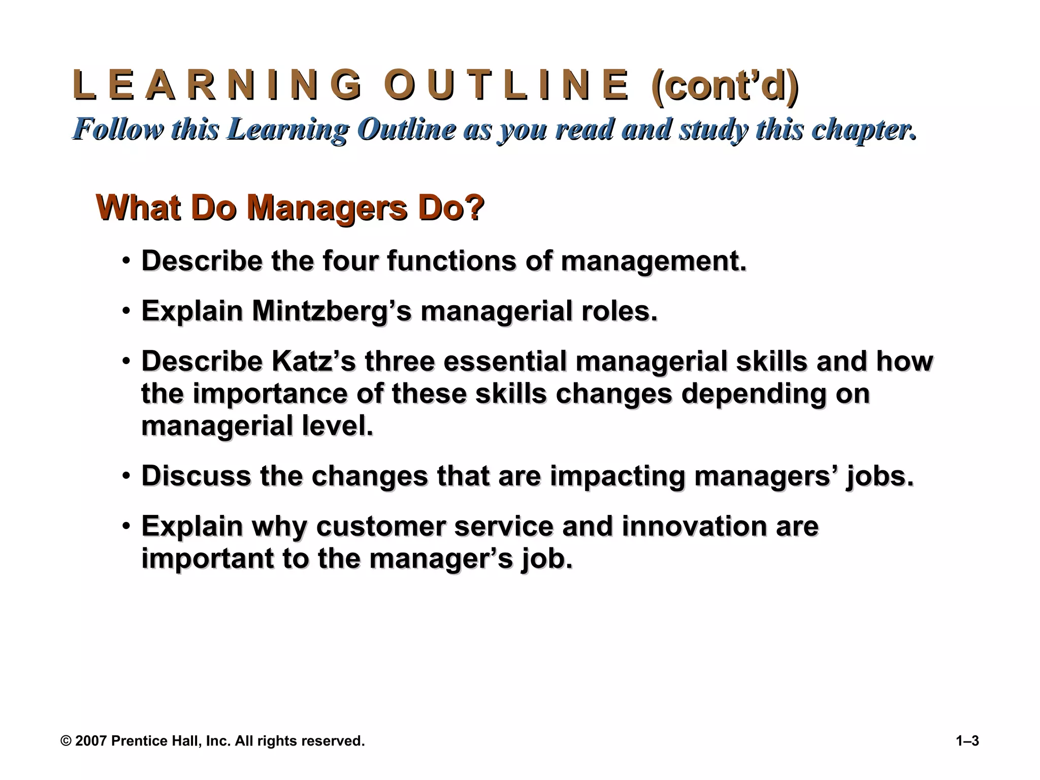 L E A R N I N G  O U T L I N E  (cont’d)  Follow this Learning Outline as you read and study this chapter. What Do Managers Do? Describe the four functions of management. Explain Mintzberg’s managerial roles. Describe Katz’s three essential managerial skills and how the importance of these skills changes depending on managerial level. Discuss the changes that are impacting managers’ jobs. Explain why customer service and innovation are important to the manager’s job. 