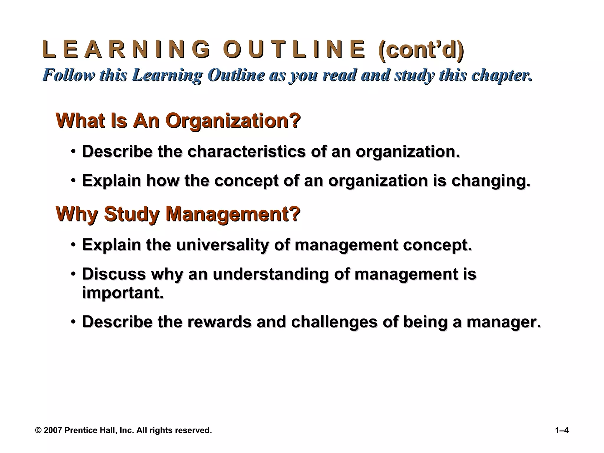 L E A R N I N G  O U T L I N E  (cont’d)  Follow this Learning Outline as you read and study this chapter. What Is An Organization? Describe the characteristics of an organization. Explain how the concept of an organization is changing. Why Study Management? Explain the universality of management concept. Discuss why an understanding of management is important. Describe the rewards and challenges of being a manager. 