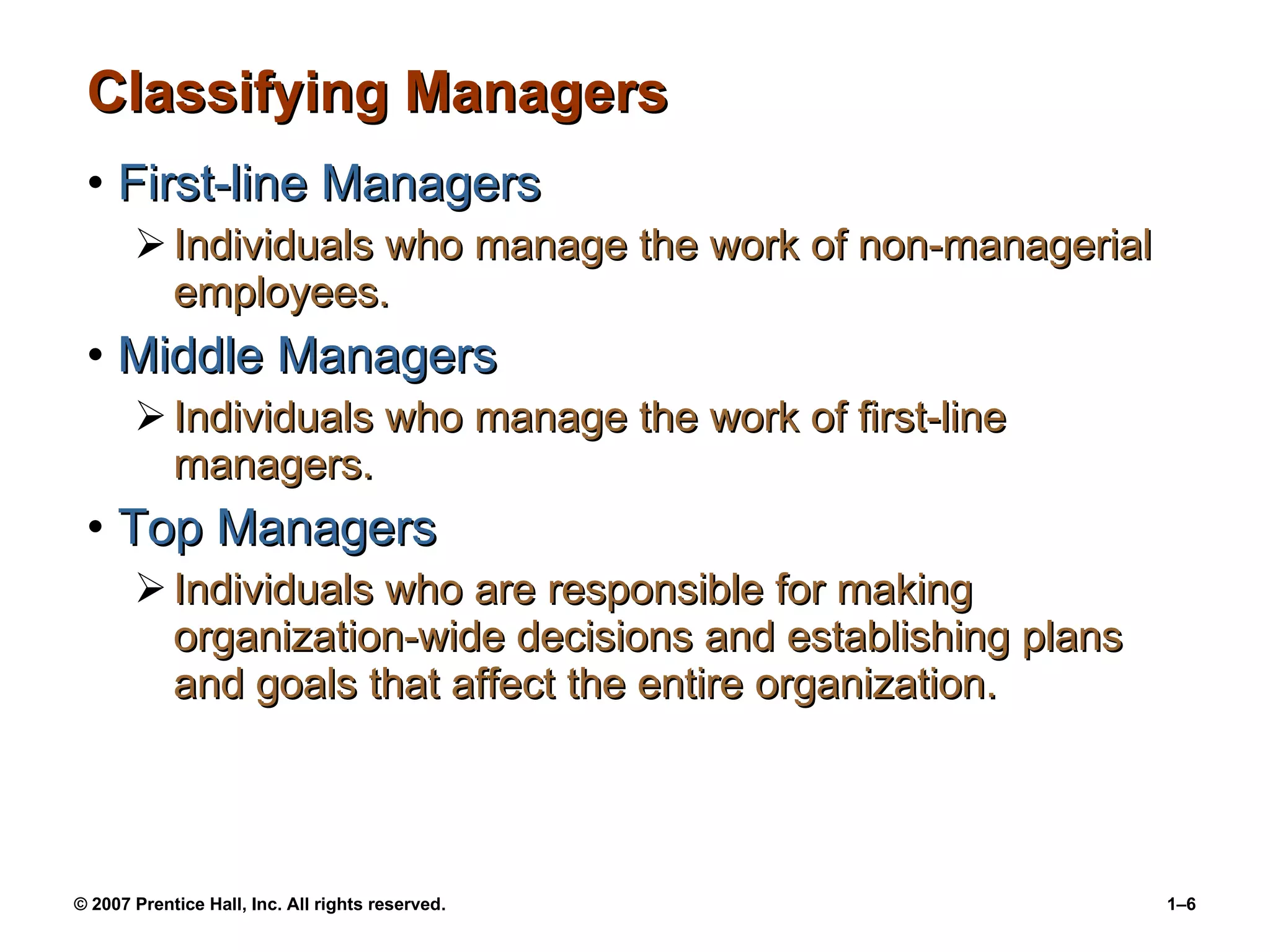 Classifying Managers First-line Managers Individuals who manage the work of non-managerial employees. Middle Managers Individuals who manage the work of first-line managers. Top Managers Individuals who are responsible for making organization-wide decisions and establishing plans and goals that affect the entire organization. 