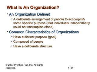 © 2007 Prentice Hall, Inc. All rights
reserved. 1–24
What Is An Organization?What Is An Organization?
• An Organization DefinedAn Organization Defined
 A deliberate arrangement of people to accomplishA deliberate arrangement of people to accomplish
some specific purpose (that individuals independentlysome specific purpose (that individuals independently
could not accomplish alone).could not accomplish alone).
• Common Characteristics of OrganizationsCommon Characteristics of Organizations
 Have a distinct purpose (goal)Have a distinct purpose (goal)
 Composed of peopleComposed of people
 Have a deliberate structureHave a deliberate structure
 