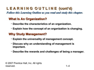 © 2007 Prentice Hall, Inc. All rights
reserved. 1–4
L E A R N I N G O U T L I N E (cont’d)L E A R N I N G O U T L I N E (cont’d)
Follow this Learning Outline as you read and study this chapter.Follow this Learning Outline as you read and study this chapter.
What Is An Organization?What Is An Organization?
• Describe the characteristics of an organization.Describe the characteristics of an organization.
• Explain how the concept of an organization is changing.Explain how the concept of an organization is changing.
Why Study Management?Why Study Management?
• Explain the universality of management concept.Explain the universality of management concept.
• Discuss why an understanding of management isDiscuss why an understanding of management is
important.important.
• Describe the rewards and challenges of being a manager.Describe the rewards and challenges of being a manager.
 