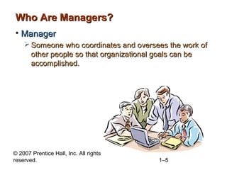 © 2007 Prentice Hall, Inc. All rights
reserved. 1–5
Who Are Managers?Who Are Managers?
• ManagerManager
 Someone who coordinates and oversees the work ofSomeone who coordinates and oversees the work of
other people so that organizational goals can beother people so that organizational goals can be
accomplished.accomplished.
 