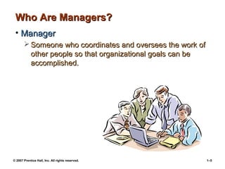 © 2007 Prentice Hall, Inc. All rights reserved. 1–5
Who Are Managers?Who Are Managers?
• ManagerManager
 Someone who coordinates and oversees the work ofSomeone who coordinates and oversees the work of
other people so that organizational goals can beother people so that organizational goals can be
accomplished.accomplished.
 