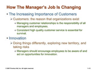 © 2007 Prentice Hall, Inc. All rights reserved. 1–13
How The Manager’s Job Is Changing
• The Increasing Importance of Customers
Customers: the reason that organizations exist
 Managing customer relationships is the responsibility of all
managers and employees.
 Consistent high quality customer service is essential for
survival.
• Innovation
Doing things differently, exploring new territory, and
taking risks
 Managers should encourage employees to be aware of and
act on opportunities for innovation.
 