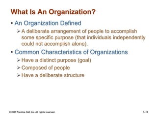 © 2007 Prentice Hall, Inc. All rights reserved. 1–15
What Is An Organization?
• An Organization Defined
A deliberate arrangement of people to accomplish
some specific purpose (that individuals independently
could not accomplish alone).
• Common Characteristics of Organizations
Have a distinct purpose (goal)
Composed of people
Have a deliberate structure
 