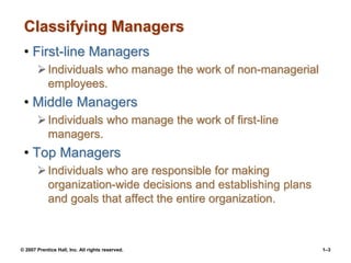 © 2007 Prentice Hall, Inc. All rights reserved. 1–3
Classifying Managers
• First-line Managers
Individuals who manage the work of non-managerial
employees.
• Middle Managers
Individuals who manage the work of first-line
managers.
• Top Managers
Individuals who are responsible for making
organization-wide decisions and establishing plans
and goals that affect the entire organization.
 