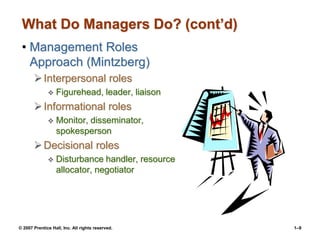 © 2007 Prentice Hall, Inc. All rights reserved. 1–9
What Do Managers Do? (cont’d)
• Management Roles
Approach (Mintzberg)
Interpersonal roles
 Figurehead, leader, liaison
Informational roles
 Monitor, disseminator,
spokesperson
Decisional roles
 Disturbance handler, resource
allocator, negotiator
 