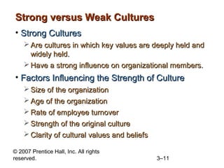 Strong versus Weak Cultures
• Strong Cultures
     Are cultures in which key values are deeply held and
      widely held.
     Have a strong influence on organizational members.
• Factors Influencing the Strength of Culture
     Size of the organization
     Age of the organization
     Rate of employee turnover
     Strength of the original culture
     Clarity of cultural values and beliefs

© 2007 Prentice Hall, Inc. All rights
reserved.                                      3–11
 