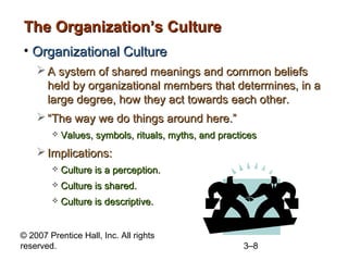 The Organization’s Culture
• Organizational Culture
     A system of shared meanings and common beliefs
      held by organizational members that determines, in a
      large degree, how they act towards each other.
     “The way we do things around here.”
           Values, symbols, rituals, myths, and practices
     Implications:
           Culture is a perception.
           Culture is shared.
           Culture is descriptive.


© 2007 Prentice Hall, Inc. All rights
reserved.                                             3–8
 