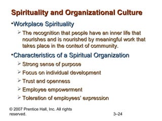 Spirituality and Organizational Culture
•Workplace Spirituality
 The recognition that people have an inner life that
nourishes and is nourished by meaningful work that
takes place in the context of community.

•Characteristics of a Spiritual Organization
 Strong sense of purpose
 Focus on individual development
 Trust and openness
 Employee empowerment
 Toleration of employees’ expression
© 2007 Prentice Hall, Inc. All rights
reserved.

3–24

 