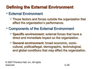 Defining the External Environment
• External Environment
 Those factors and forces outside the organization that
affect the organization’s performance.

• Components of the External Environment
 Specific environment: external forces that have a
direct and immediate impact on the organization.
 General environment: broad economic, sociocultural, political/legal, demographic, technological,
and global conditions that may affect the organization.

© 2007 Prentice Hall, Inc. All rights
reserved.

3–26

 