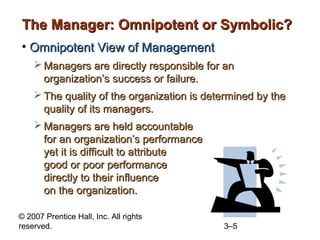 The Manager: Omnipotent or Symbolic?
• Omnipotent View of Management
 Managers are directly responsible for an
organization’s success or failure.
 The quality of the organization is determined by the
quality of its managers.
 Managers are held accountable
for an organization’s performance
yet it is difficult to attribute
good or poor performance
directly to their influence
on the organization.
© 2007 Prentice Hall, Inc. All rights
reserved.

3–5

 
