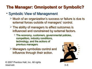 The Manager: Omnipotent or Symbolic?
• Symbolic View of Management
 Much of an organization’s success or failure is due to
external forces outside of managers’ control.
 The ability of managers to affect outcomes is
influenced and constrained by external factors.


The economy, customers, governmental policies,
competitors, industry conditions,
technology, and the actions of
previous managers

 Managers symbolize control and
influence through their action.
© 2007 Prentice Hall, Inc. All rights
reserved.

3–6

 