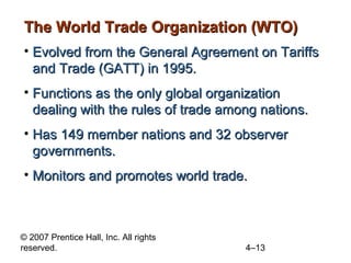 The World Trade Organization (WTO)
• Evolved from the General Agreement on Tariffs
  and Trade (GATT) in 1995.
• Functions as the only global organization
  dealing with the rules of trade among nations.
• Has 149 member nations and 32 observer
  governments.
• Monitors and promotes world trade.



© 2007 Prentice Hall, Inc. All rights
reserved.                               4–13
 