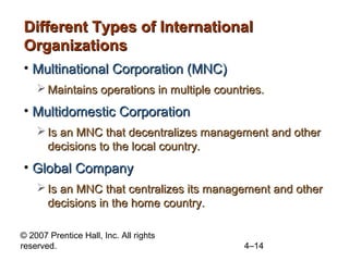 Different Types of International
Organizations
• Multinational Corporation (MNC)
     Maintains operations in multiple countries.
• Multidomestic Corporation
     Is an MNC that decentralizes management and other
      decisions to the local country.
• Global Company
     Is an MNC that centralizes its management and other
      decisions in the home country.

© 2007 Prentice Hall, Inc. All rights
reserved.                                   4–14
 
