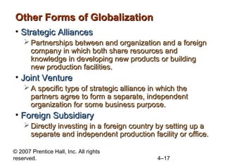 Other Forms of Globalization
• Strategic Alliances
     Partnerships between and organization and a foreign
      company in which both share resources and
      knowledge in developing new products or building
      new production facilities.
• Joint Venture
     A specific type of strategic alliance in which the
      partners agree to form a separate, independent
      organization for some business purpose.
• Foreign Subsidiary
     Directly investing in a foreign country by setting up a
      separate and independent production facility or office.

© 2007 Prentice Hall, Inc. All rights
reserved.                                     4–17
 