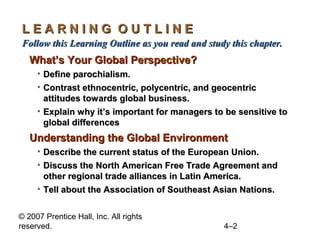 LEARNING OUTLINE
Follow this Learning Outline as you read and study this chapter.
   What’s Your Global Perspective?
     • Define parochialism.
     • Contrast ethnocentric, polycentric, and geocentric
       attitudes towards global business.
     • Explain why it’s important for managers to be sensitive to
       global differences
   Understanding the Global Environment
     • Describe the current status of the European Union.
     • Discuss the North American Free Trade Agreement and
       other regional trade alliances in Latin America.
     • Tell about the Association of Southeast Asian Nations.


© 2007 Prentice Hall, Inc. All rights
reserved.                                        4–2
 