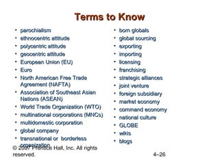 Terms to Know
•  parochialism                         •   born globals
•  ethnocentric attitude                •   global sourcing
•  polycentric attitude                 •   exporting
•  geocentric attitude                  •   importing
•  European Union (EU)                  •   licensing
•  Euro                                 •   franchising
•  North American Free Trade            •   strategic alliances
   Agreement (NAFTA)                    •   joint venture
 • Association of Southeast Asian       •   foreign subsidiary
   Nations (ASEAN)                      •   market economy
 • World Trade Organization (WTO)       •   command economy
 • multinational corporations (MNCs)    •   national culture
 • multidomestic corporation            •   GLOBE
 • global company                       •   wikis
 • transnational or borderless          •   blogs
   organization
© 2007 Prentice Hall, Inc. All rights
reserved.                                                4–26
 