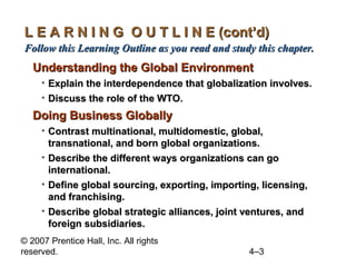 L E A R N I N G O U T L I N E (cont’d)
Follow this Learning Outline as you read and study this chapter.
   Understanding the Global Environment
     • Explain the interdependence that globalization involves.
     • Discuss the role of the WTO.
   Doing Business Globally
     • Contrast multinational, multidomestic, global,
       transnational, and born global organizations.
     • Describe the different ways organizations can go
       international.
     • Define global sourcing, exporting, importing, licensing,
       and franchising.
     • Describe global strategic alliances, joint ventures, and
       foreign subsidiaries.
© 2007 Prentice Hall, Inc. All rights
reserved.                                         4–3
 