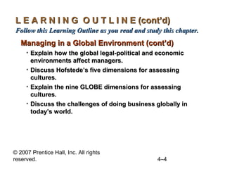 L E A R N I N G O U T L I N E (cont’d)
Follow this Learning Outline as you read and study this chapter.
   Managing in a Global Environment (cont’d)
     • Explain how the global legal-political and economic
       environments affect managers.
     • Discuss Hofstede’s five dimensions for assessing
       cultures.
     • Explain the nine GLOBE dimensions for assessing
       cultures.
     • Discuss the challenges of doing business globally in
       today’s world.




© 2007 Prentice Hall, Inc. All rights
reserved.                                        4–4
 