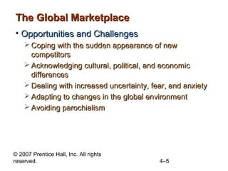 The Global Marketplace
• Opportunities and Challenges
     Coping with the sudden appearance of new
      competitors
     Acknowledging cultural, political, and economic
      differences
     Dealing with increased uncertainty, fear, and anxiety
     Adapting to changes in the global environment
     Avoiding parochialism




© 2007 Prentice Hall, Inc. All rights
reserved.                                   4–5
 