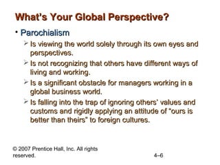 What’s Your Global Perspective?
• Parochialism
     Is viewing the world solely through its own eyes and
      perspectives.
     Is not recognizing that others have different ways of
      living and working.
     Is a significant obstacle for managers working in a
      global business world.
     Is falling into the trap of ignoring others’ values and
      customs and rigidly applying an attitude of “ours is
      better than theirs” to foreign cultures.


© 2007 Prentice Hall, Inc. All rights
reserved.                                     4–6
 