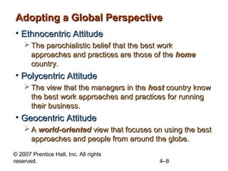 Adopting a Global Perspective
• Ethnocentric Attitude
     The parochialistic belief that the best work
      approaches and practices are those of the home
      country.
• Polycentric Attitude
     The view that the managers in the host country know
      the best work approaches and practices for running
      their business.
• Geocentric Attitude
     A world-oriented view that focuses on using the best
      approaches and people from around the globe.
© 2007 Prentice Hall, Inc. All rights
reserved.                                  4–8
 