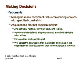 Making Decisions
• Rationality
     Managers make consistent, value-maximizing choices
      with specified constraints.
     Assumptions are that decision makers:
           Are perfectly rational, fully objective, and logical.
           Have carefully defined the problem and identified all viable
            alternatives.
           Have a clear and specific goal
           Will select the alternative that maximizes outcomes in the
            organization’s interests rather than in their personal interests.



© 2007 Prentice Hall, Inc. All rights
reserved.                                                 6–16
 