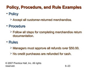 Policy, Procedure, and Rule Examples
• Policy
     Accept all customer-returned merchandise.

• Procedure
     Follow all steps for completing merchandise return
      documentation.

• Rules
     Managers must approve all refunds over $50.00.
     No credit purchases are refunded for cash.


© 2007 Prentice Hall, Inc. All rights
reserved.                                  6–23
 