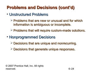 Problems and Decisions (cont’d)
• Unstructured Problems
     Problems that are new or unusual and for which
      information is ambiguous or incomplete.
     Problems that will require custom-made solutions.

• Nonprogrammed Decisions
     Decisions that are unique and nonrecurring.
     Decisions that generate unique responses.




© 2007 Prentice Hall, Inc. All rights
reserved.                                  6–24
 