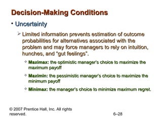 Decision-Making Conditions
• Uncertainty
     Limited information prevents estimation of outcome
      probabilities for alternatives associated with the
      problem and may force managers to rely on intuition,
      hunches, and “gut feelings”.
           Maximax: the optimistic manager’s choice to maximize the
            maximum payoff
           Maximin: the pessimistic manager’s choice to maximize the
            minimum payoff
           Minimax: the manager’s choice to minimize maximum regret.



© 2007 Prentice Hall, Inc. All rights
reserved.                                           6–28
 