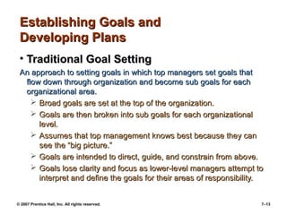 Establishing Goals and
Developing Plans
• Traditional Goal Setting
An approach to setting goals in which top managers set goals that
flow down through organization and become sub goals for each
organizational area.
 Broad goals are set at the top of the organization.
 Goals are then broken into sub goals for each organizational
level.
 Assumes that top management knows best because they can
see the “big picture.”
 Goals are intended to direct, guide, and constrain from above.
 Goals lose clarity and focus as lower-level managers attempt to
interpret and define the goals for their areas of responsibility.
© 2007 Prentice Hall, Inc. All rights reserved.

7–13

 