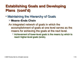 Establishing Goals and Developing
Plans (cont’d)
• Maintaining the Hierarchy of Goals
 Means–Ends Chain
An integrated network of goals in which the
accomplishment of goals at one level serves as the
means for achieving the goals at the next level.


Achievement of lower-level goals is the means by which to
reach higher-level goals (ends).

© 2007 Prentice Hall, Inc. All rights reserved.

7–15

 