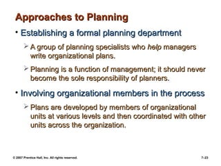 Approaches to Planning
• Establishing a formal planning department
 A group of planning specialists who help managers
write organizational plans.
 Planning is a function of management; it should never
become the sole responsibility of planners.

• Involving organizational members in the process
 Plans are developed by members of organizational
units at various levels and then coordinated with other
units across the organization.

© 2007 Prentice Hall, Inc. All rights reserved.

7–23

 