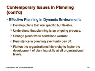 Contemporary Issues in Planning
(cont’d)
• Effective Planning in Dynamic Environments
 Develop plans that are specific but flexible.
 Understand that planning is an ongoing process.
 Change plans when conditions warrant.
 Persistence in planning eventually pay off.
 Flatten the organizational hierarchy to foster the
development of planning skills at all organizational
levels.

© 2007 Prentice Hall, Inc. All rights reserved.

7–25

 