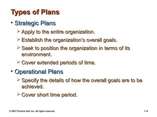 Types of Plans
• Strategic Plans
 Apply to the entire organization.
 Establish the organization’s overall goals.
 Seek to position the organization in terms of its
environment.
 Cover extended periods of time.

• Operational Plans
 Specify the details of how the overall goals are to be
achieved.
 Cover short time period.
© 2007 Prentice Hall, Inc. All rights reserved.

7–9

 