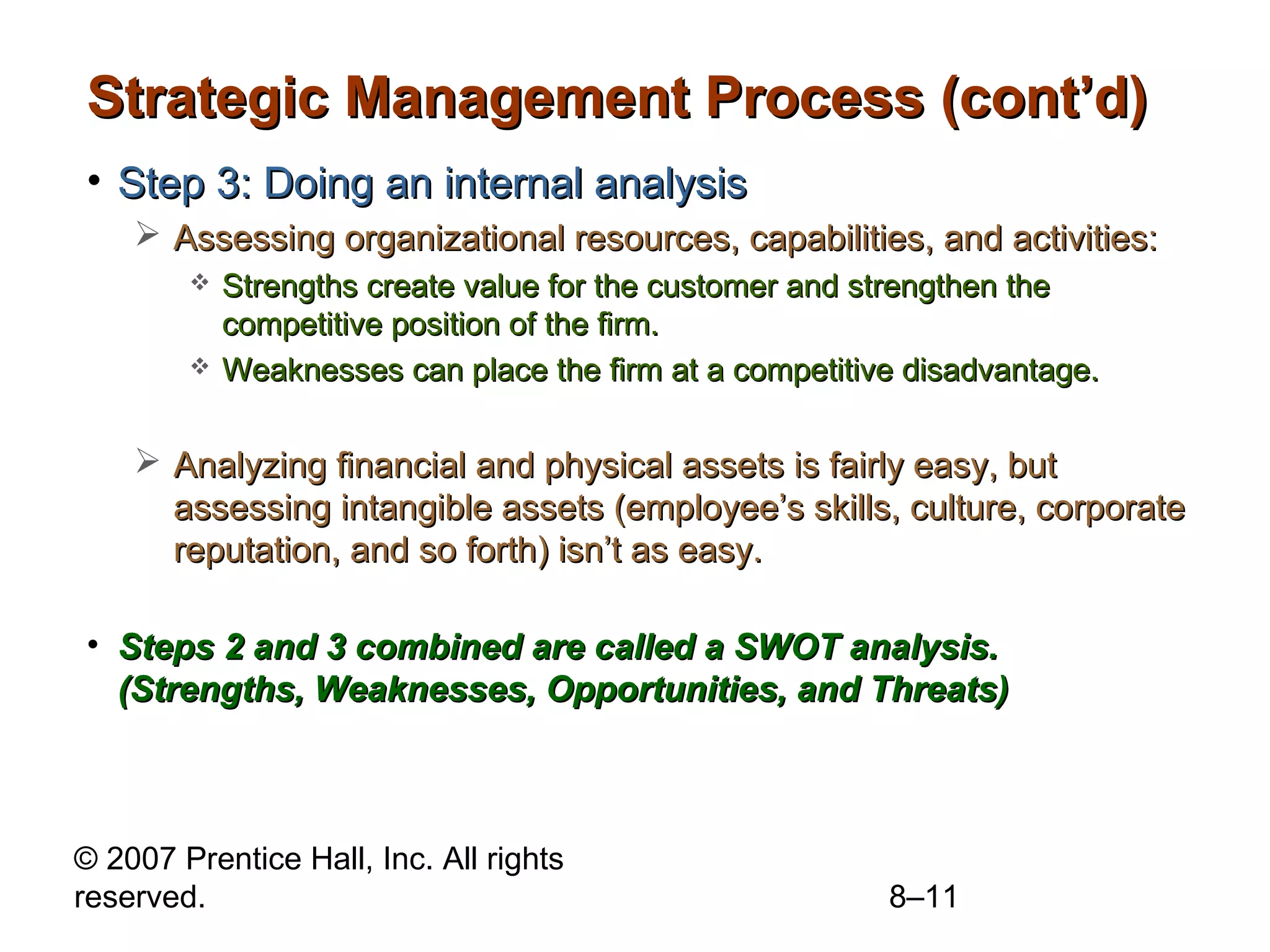 Strategic Management Process (cont’d)
• Step 3: Doing an internal analysis
     Assessing organizational resources, capabilities, and activities:
           Strengths create value for the customer and strengthen the
            competitive position of the firm.
           Weaknesses can place the firm at a competitive disadvantage.

     Analyzing financial and physical assets is fairly easy, but
      assessing intangible assets (employee’s skills, culture, corporate
      reputation, and so forth) isn’t as easy.

• Steps 2 and 3 combined are called a SWOT analysis.
  (Strengths, Weaknesses, Opportunities, and Threats)



© 2007 Prentice Hall, Inc. All rights
reserved.                                                8–11
 