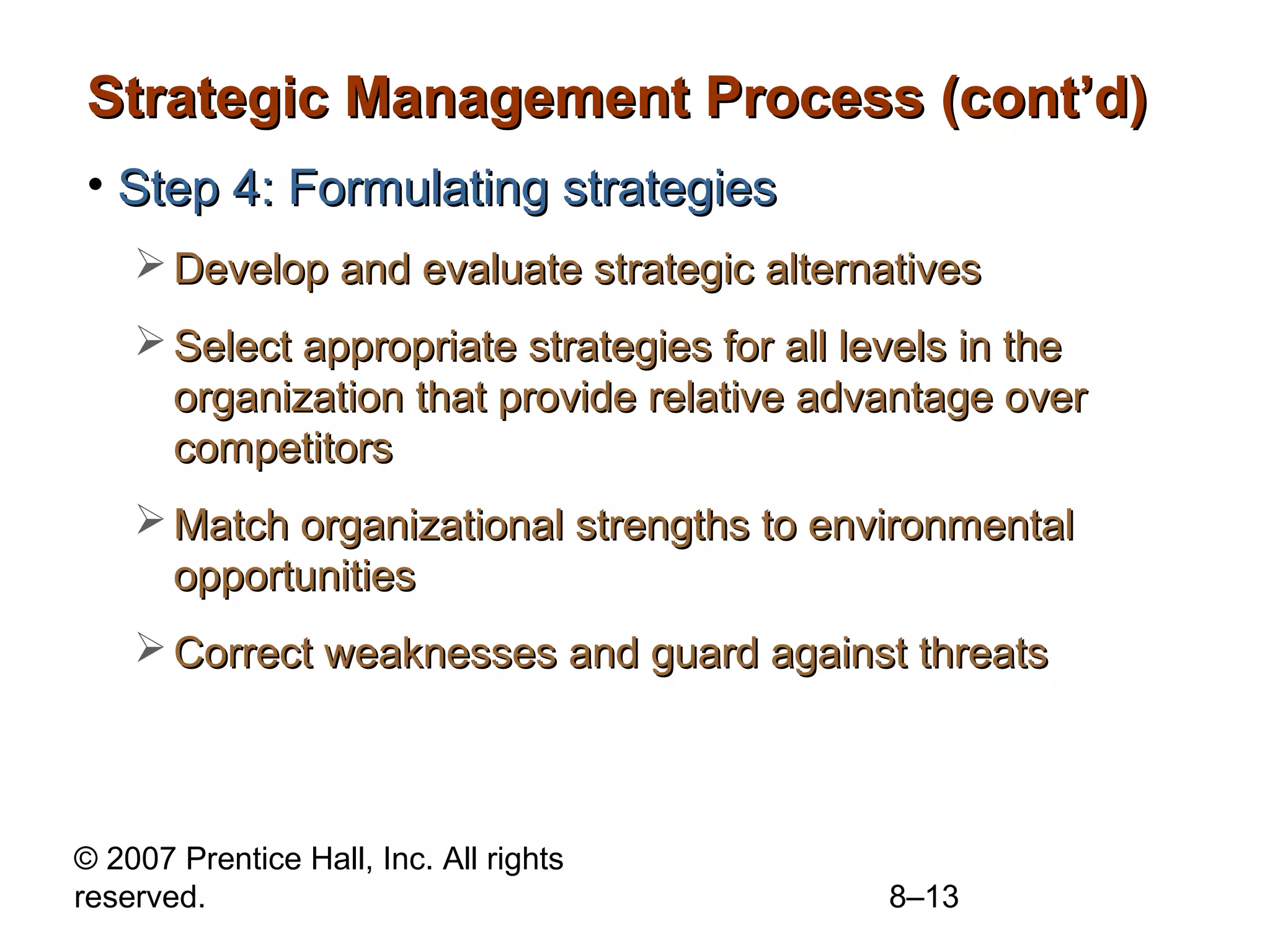 Strategic Management Process (cont’d)
• Step 4: Formulating strategies
     Develop and evaluate strategic alternatives
     Select appropriate strategies for all levels in the
      organization that provide relative advantage over
      competitors
     Match organizational strengths to environmental
      opportunities
     Correct weaknesses and guard against threats



© 2007 Prentice Hall, Inc. All rights
reserved.                                    8–13
 