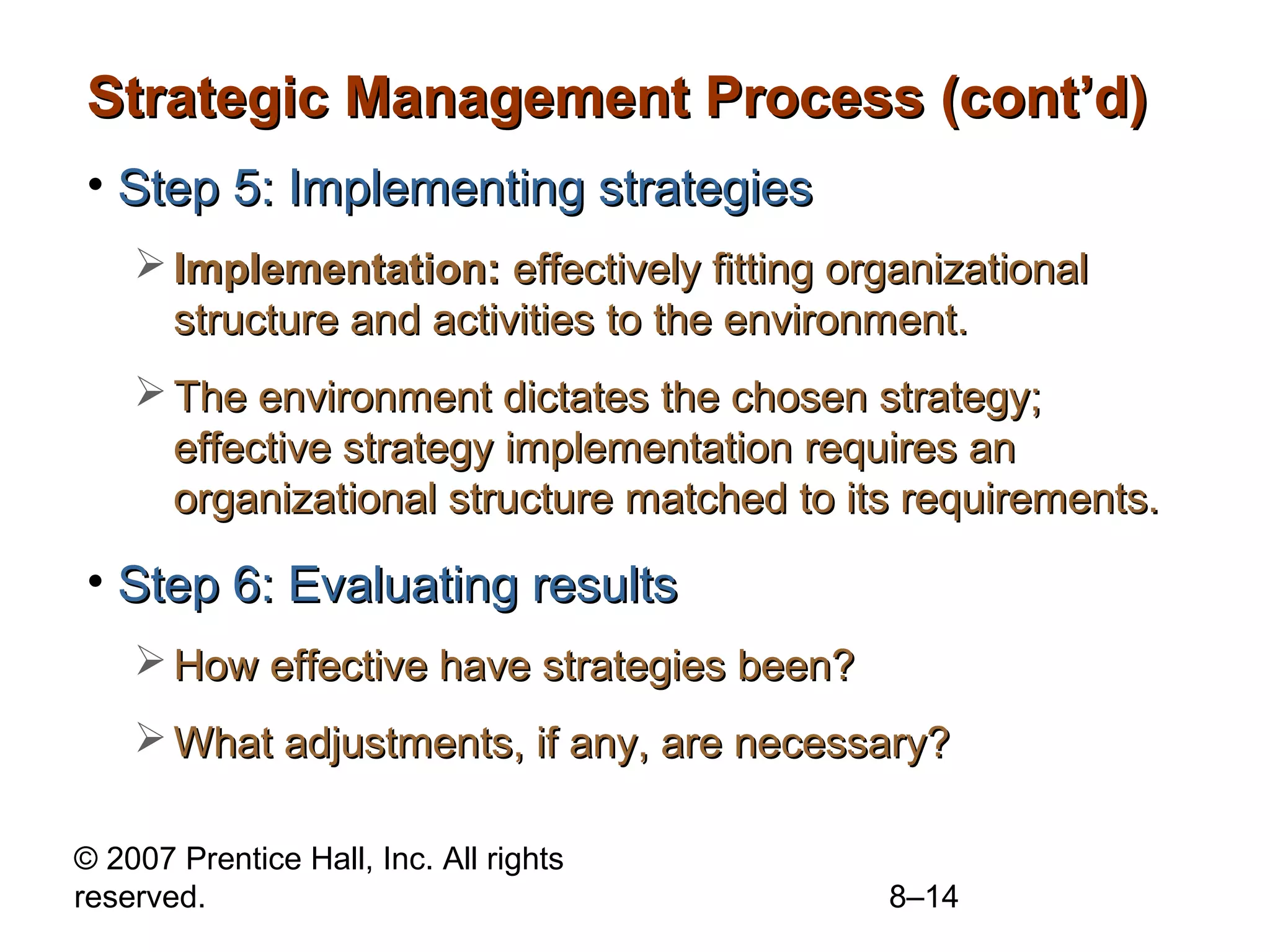 Strategic Management Process (cont’d)
• Step 5: Implementing strategies
     Implementation: effectively fitting organizational
      structure and activities to the environment.
     The environment dictates the chosen strategy;
      effective strategy implementation requires an
      organizational structure matched to its requirements.

• Step 6: Evaluating results
     How effective have strategies been?
     What adjustments, if any, are necessary?

© 2007 Prentice Hall, Inc. All rights
reserved.                                    8–14
 