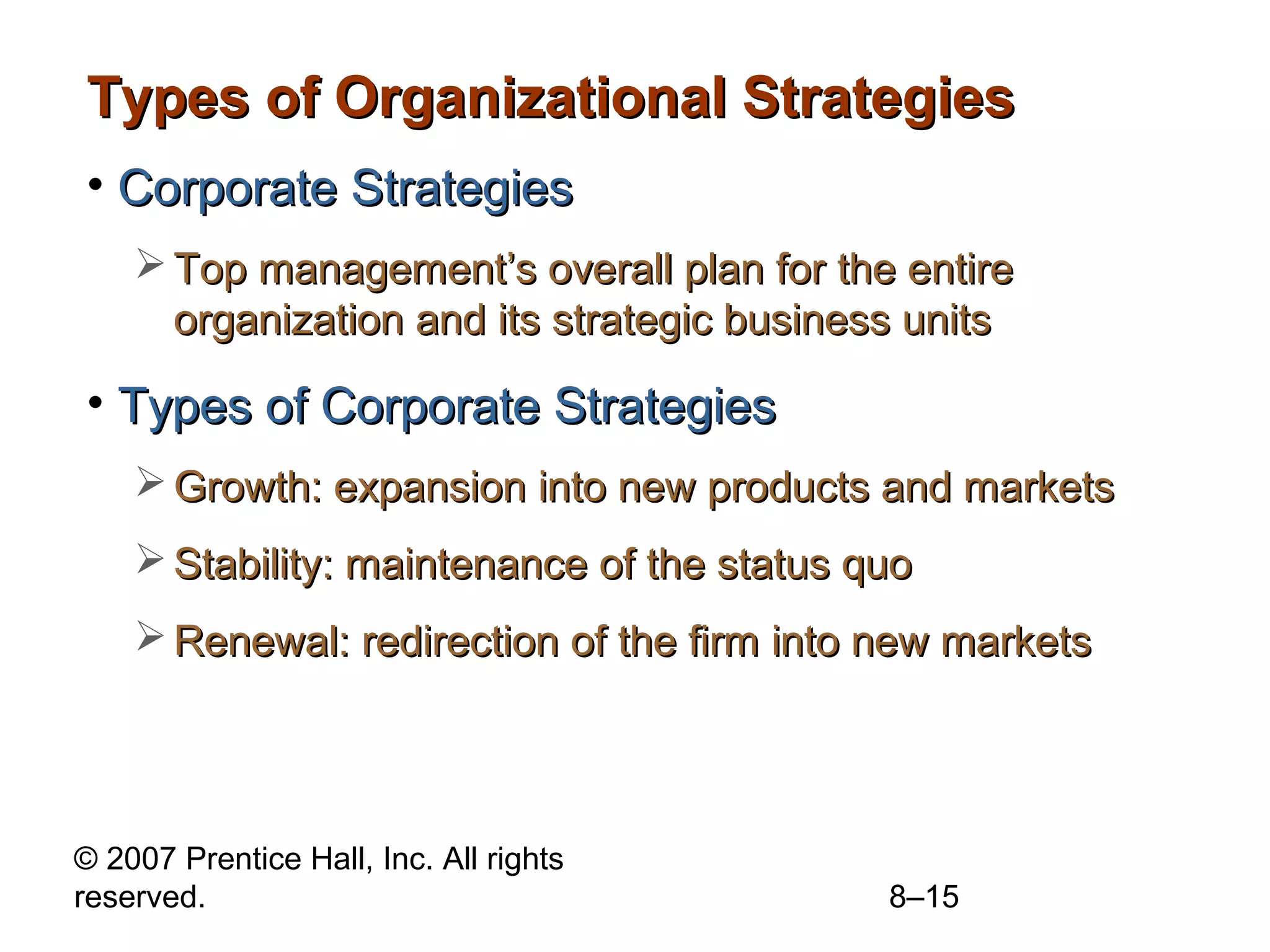 Types of Organizational Strategies
• Corporate Strategies
     Top management’s overall plan for the entire
      organization and its strategic business units

• Types of Corporate Strategies
     Growth: expansion into new products and markets
     Stability: maintenance of the status quo
     Renewal: redirection of the firm into new markets




© 2007 Prentice Hall, Inc. All rights
reserved.                                   8–15
 