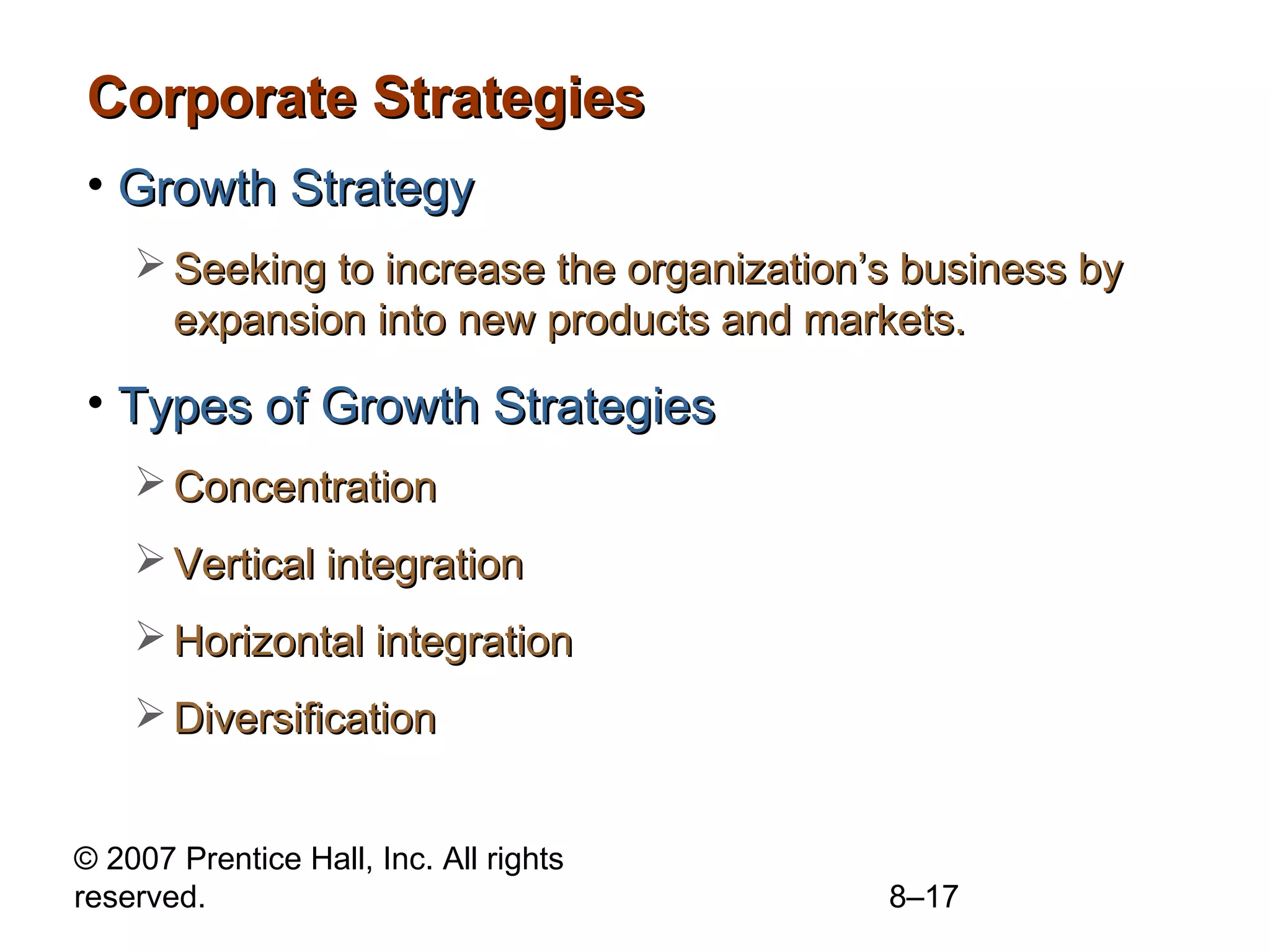 Corporate Strategies
• Growth Strategy
     Seeking to increase the organization’s business by
      expansion into new products and markets.

• Types of Growth Strategies
     Concentration
     Vertical integration
     Horizontal integration
     Diversification


© 2007 Prentice Hall, Inc. All rights
reserved.                                  8–17
 