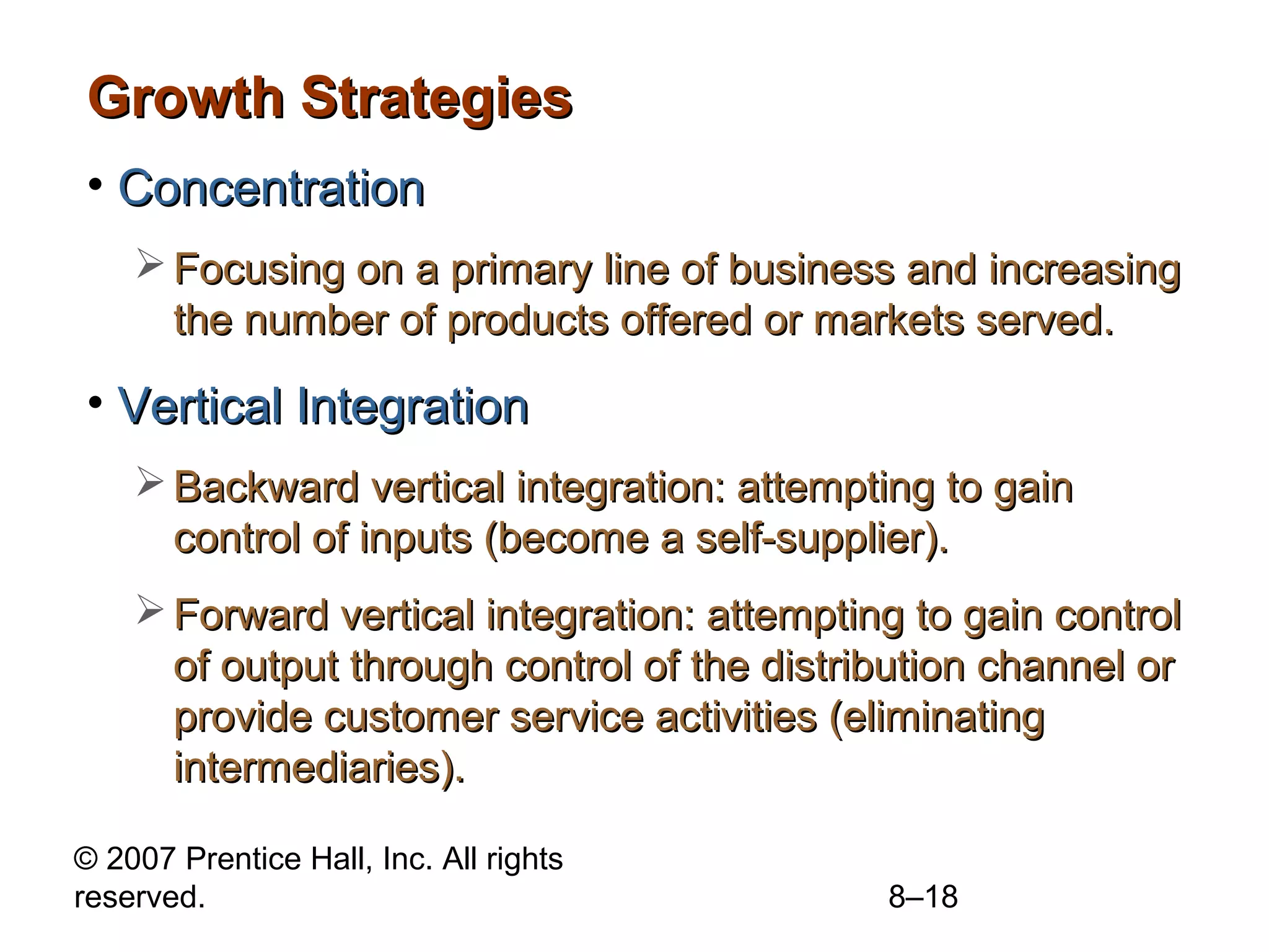 Growth Strategies
• Concentration
     Focusing on a primary line of business and increasing
      the number of products offered or markets served.

• Vertical Integration
     Backward vertical integration: attempting to gain
      control of inputs (become a self-supplier).
     Forward vertical integration: attempting to gain control
      of output through control of the distribution channel or
      provide customer service activities (eliminating
      intermediaries).

© 2007 Prentice Hall, Inc. All rights
reserved.                                    8–18
 