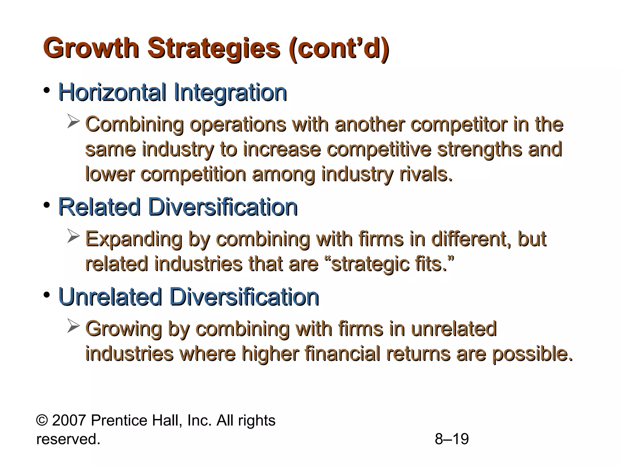 Growth Strategies (cont’d)
• Horizontal Integration
     Combining operations with another competitor in the
      same industry to increase competitive strengths and
      lower competition among industry rivals.
• Related Diversification
     Expanding by combining with firms in different, but
      related industries that are “strategic fits.”
• Unrelated Diversification
     Growing by combining with firms in unrelated
      industries where higher financial returns are possible.


© 2007 Prentice Hall, Inc. All rights
reserved.                                    8–19
 
