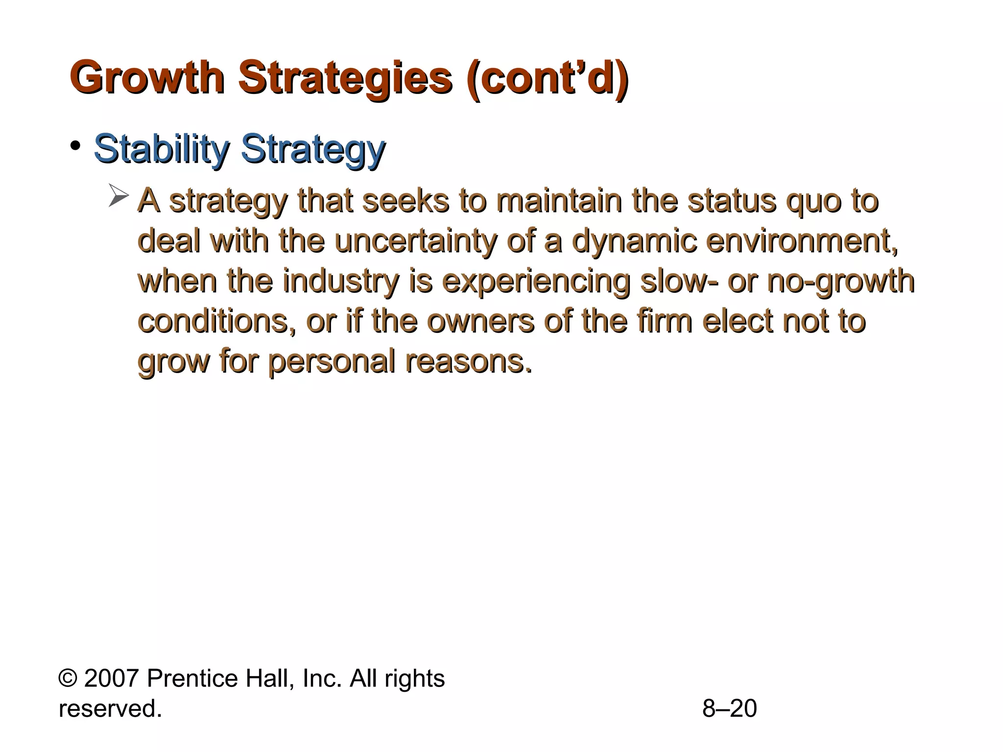 Growth Strategies (cont’d)
• Stability Strategy
     A strategy that seeks to maintain the status quo to
      deal with the uncertainty of a dynamic environment,
      when the industry is experiencing slow- or no-growth
      conditions, or if the owners of the firm elect not to
      grow for personal reasons.




© 2007 Prentice Hall, Inc. All rights
reserved.                                   8–20
 