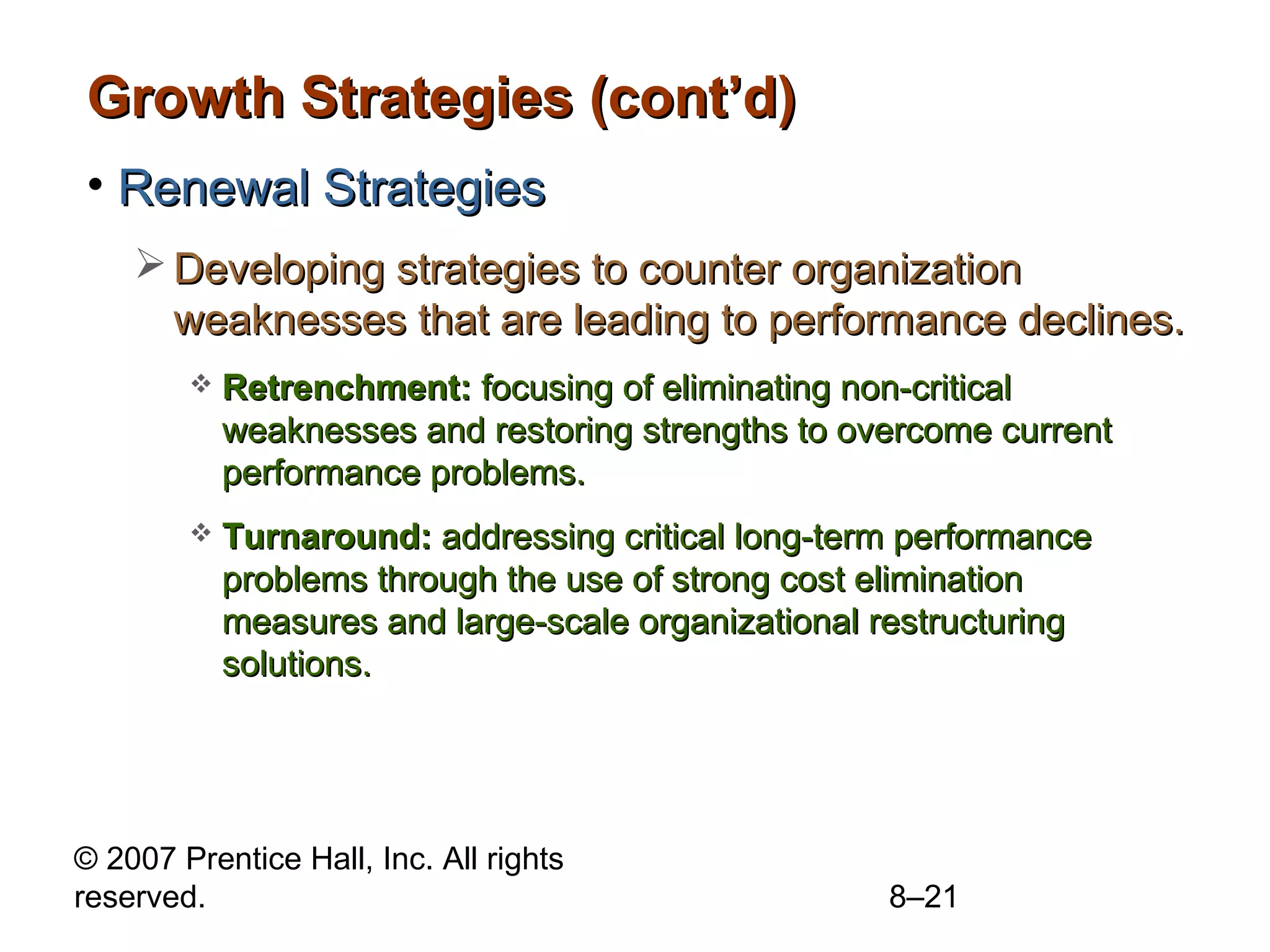 Growth Strategies (cont’d)
• Renewal Strategies
     Developing strategies to counter organization
      weaknesses that are leading to performance declines.
           Retrenchment: focusing of eliminating non-critical
            weaknesses and restoring strengths to overcome current
            performance problems.
           Turnaround: addressing critical long-term performance
            problems through the use of strong cost elimination
            measures and large-scale organizational restructuring
            solutions.




© 2007 Prentice Hall, Inc. All rights
reserved.                                           8–21
 